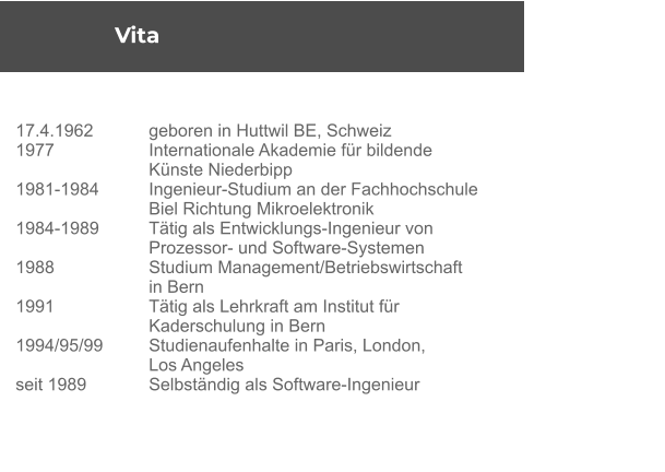 Vita 	 17.4.1962	geboren in Huttwil BE, Schweiz 1977	Internationale Akademie für bildende  	Künste Niederbipp 1981-1984 	Ingenieur-Studium an der Fachhochschule  	Biel Richtung Mikroelektronik 1984-1989 	Tätig als Entwicklungs-Ingenieur von  	Prozessor- und Software-Systemen 1988 	Studium Management/Betriebswirtschaft  	in Bern 1991 	Tätig als Lehrkraft am Institut für  	Kaderschulung in Bern 1994/95/99 	Studienaufenhalte in Paris, London,  	Los Angeles seit 1989 	Selbständig als Software-Ingenieur