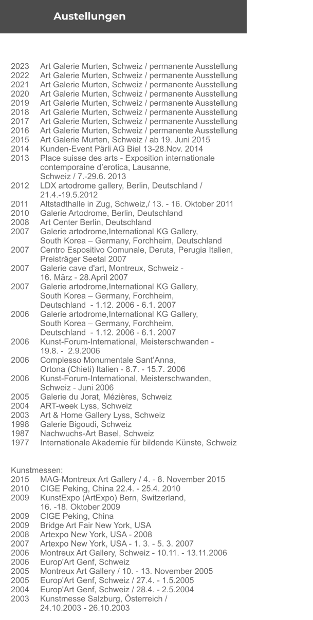 2023	Art Galerie Murten, Schweiz / permanente Ausstellung  2022	Art Galerie Murten, Schweiz / permanente Ausstellung  2021	Art Galerie Murten, Schweiz / permanente Ausstellung  2020	Art Galerie Murten, Schweiz / permanente Ausstellung  2019	Art Galerie Murten, Schweiz / permanente Ausstellung  2018	Art Galerie Murten, Schweiz / permanente Ausstellung  2017	Art Galerie Murten, Schweiz / permanente Ausstellung 2016	Art Galerie Murten, Schweiz / permanente Ausstellung 2015	Art Galerie Murten, Schweiz / ab 19. Juni 2015 2014	Kunden-Event Pärli AG Biel 13-28.Nov. 2014 2013	Place suisse des arts - Exposition internationale  	contemporaine d’erotica, Lausanne,  	Schweiz / 7.-29.6. 2013 2012	LDX artodrome gallery, Berlin, Deutschland /  	21.4.-19.5.2012  2011	Altstadthalle in Zug, Schweiz,/ 13. - 16. Oktober 2011 2010	Galerie Artodrome, Berlin, Deutschland  2008	Art Center Berlin, Deutschland 2007	Galerie artodrome,International KG Gallery,  	South Korea – Germany, Forchheim, Deutschland  2007	Centro Espositivo Comunale, Deruta, Perugia Italien,  	Preisträger Seetal 2007 2007	Galerie cave d'art, Montreux, Schweiz -  	16. März - 28.April 2007 2007	Galerie artodrome,International KG Gallery,  	South Korea – Germany, Forchheim,  	Deutschland  - 1.12. 2006 - 6.1. 2007    2006	Galerie artodrome,International KG Gallery,  	South Korea – Germany, Forchheim,  	Deutschland  - 1.12. 2006 - 6.1. 2007   2006	Kunst-Forum-International, Meisterschwanden -  	19.8. -  2.9.2006  2006	Complesso Monumentale Sant’Anna,  	Ortona (Chieti) Italien - 8.7. - 15.7. 2006 2006	Kunst-Forum-International, Meisterschwanden,  	Schweiz - Juni 2006 2005	Galerie du Jorat, Mézières, Schweiz  2004	ART-week Lyss, Schweiz 2003	Art & Home Gallery Lyss, Schweiz 1998	Galerie Bigoudi, Schweiz 1987 	Nachwuchs-Art Basel, Schweiz 1977	Internationale Akademie für bildende Künste, Schweiz     Kunstmessen:	 2015	MAG-Montreux Art Gallery / 4. - 8. November 2015  2010	CIGE Peking, China 22.4. - 25.4. 2010  2009	KunstExpo (ArtExpo) Bern, Switzerland,  	16. -18. Oktober 2009 2009	CIGE Peking, China 2009	Bridge Art Fair New York, USA  2008	Artexpo New York, USA - 2008  2007	Artexpo New York, USA - 1. 3. - 5. 3. 2007  2006	Montreux Art Gallery, Schweiz - 10.11. - 13.11.2006  2006	Europ'Art Genf, Schweiz 2005	Montreux Art Gallery / 10. - 13. November 2005  2005	Europ'Art Genf, Schweiz / 27.4. - 1.5.2005 2004	Europ'Art Genf, Schweiz / 28.4. - 2.5.2004 2003	Kunstmesse Salzburg, Österreich /  	24.10.2003 - 26.10.2003  	 Austellungen