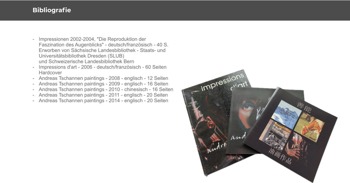 Bibliografie -	Impressionen 2002-2004, "Die Reproduktion der  	Faszination des Augenblicks" - deutsch/französisch - 40 S. 	Erworben von Sächsische Landesbibliothek - Staats- und  	Universitätsbibliothek Dresden (SLUB) 	und Schweizerische Landesbibliothek Bern - 	Impressions d'art - 2006 - deutsch/französisch - 60 Seiten  	Hardcover - 	Andreas Tschannen paintings - 2008 - englisch - 12 Seiten - 	Andreas Tschannen paintings - 2009 - englisch - 16 Seiten - 	Andreas Tschannen paintings - 2010 - chinesisch - 16 Seiten - 	Andreas Tschannen paintings - 2011 - englisch - 20 Seiten - 	Andreas Tschannen paintings - 2014 - englisch - 20 Seiten